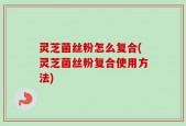 灵芝菌丝粉怎么复合(灵芝菌丝粉复合使用方法)