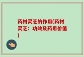 药材灵芝的作用(药材灵芝：功效及药用价值)