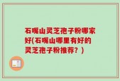 石嘴山灵芝孢子粉哪家好(石嘴山哪里有好的灵芝孢子粉推荐？)