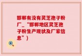 邯郸有没有灵芝孢子粉厂_“邯郸地区灵芝孢子粉生产现状及厂家信息”)