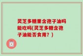 灵芝多糖里含孢子油吗能吃吗(灵芝多糖含孢子油能否食用？)