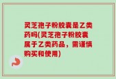 灵芝孢子粉胶囊是乙类药吗(灵芝孢子粉胶囊属于乙类药品，需谨慎购买和使用)