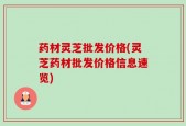 药材灵芝批发价格(灵芝药材批发价格信息速览)