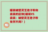 罐装破壁灵芝孢子粉和袋装的区别(罐装VS袋装：破壁灵芝孢子粉有何不同？)
