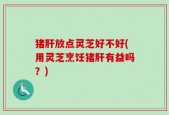 猪肝放点灵芝好不好(用灵芝烹饪猪肝有益吗？)