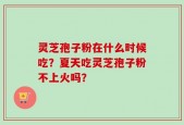 灵芝孢子粉在什么时候吃？夏天吃灵芝孢子粉不上火吗？