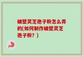 破壁灵芝孢子粉怎么弄的(如何制作破壁灵芝孢子粉？)