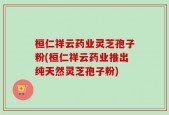 桓仁祥云药业灵芝孢子粉(桓仁祥云药业推出纯天然灵芝孢子粉)