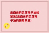 云南白药灵芝孢子油的禁忌(云南白药灵芝孢子油的使用禁忌)