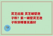 灵芝庄园 灵芝破壁孢子粉？紫一破壁灵芝孢子粉到哪里买最好