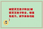 破壁灵芝孢子粉含(破壁灵芝孢子粉含，增强免疫力，调节身体功能)