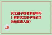 灵芝孢子粉老爹能喝吗？解析灵芝孢子粉的功效和适用人群？