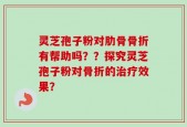 灵芝孢子粉对肋骨骨折有帮助吗？？探究灵芝孢子粉对骨折的治疗效果？
