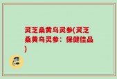 灵芝桑黄乌灵参(灵芝桑黄乌灵参：保健佳品)