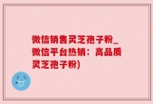 微信销售灵芝孢子粉_微信平台热销：高品质灵芝孢子粉)