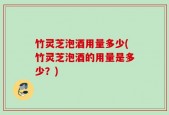 竹灵芝泡酒用量多少(竹灵芝泡酒的用量是多少？)
