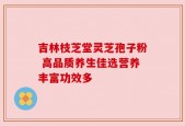 吉林枝芝堂灵芝孢子粉 高品质养生佳选营养丰富功效多