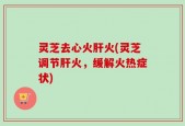 灵芝去心火肝火(灵芝调节肝火，缓解火热症状)