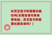 吃灵芝孢子粉需要长期吃吗(长期食用对身体更有益，灵芝孢子粉需要长期食用吗？)
