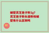 破壁灵芝孢子粉1g？灵芝孢子粉头道粉和破壁有什么区别吗