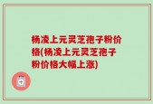 杨凌上元灵芝孢子粉价格(杨凌上元灵芝孢子粉价格大幅上涨)