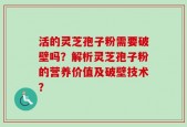 活的灵芝孢子粉需要破壁吗？解析灵芝孢子粉的营养价值及破壁技术？