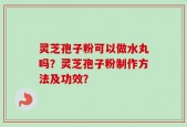 灵芝孢子粉可以做水丸吗？灵芝孢子粉制作方法及功效？