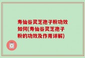 寿仙谷灵芝孢子粉功效如何(寿仙谷灵芝孢子粉的功效及作用详解)