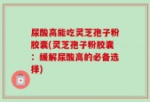 尿酸高能吃灵芝孢子粉胶囊(灵芝孢子粉胶囊：缓解尿酸高的必备选择)