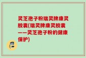 灵芝孢子粉瑞灵牌康灵胶囊(瑞灵牌康灵胶囊——灵芝孢子粉的健康保护)