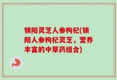 锁阳灵芝人参枸杞(锁阳人参枸杞灵芝，营养丰富的中草药组合)
