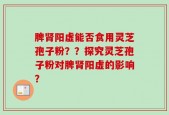 脾肾阳虚能否食用灵芝孢子粉？？探究灵芝孢子粉对脾肾阳虚的影响？