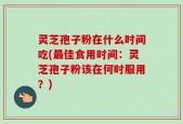 灵芝孢子粉在什么时间吃(最佳食用时间：灵芝孢子粉该在何时服用？)
