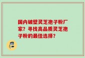 国内破壁灵芝孢子粉厂家？寻找高品质灵芝孢子粉的最佳选择？