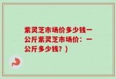 紫灵芝市场价多少钱一公斤紫灵芝市场价：一公斤多少钱？)