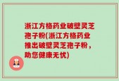 浙江方格药业破壁灵芝孢子粉(浙江方格药业推出破壁灵芝孢子粉，助您健康无忧)