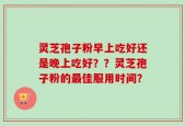 灵芝孢子粉早上吃好还是晚上吃好？？灵芝孢子粉的最佳服用时间？