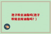 孢子粉去油脂吗(孢子粉能去除油脂吗？)
