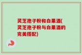灵芝孢子粉和白果酒(灵芝孢子粉与白果酒的完美搭配)