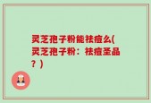 灵芝孢子粉能祛痘么(灵芝孢子粉：祛痘圣品？)