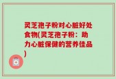 灵芝孢子粉对心脏好处食物(灵芝孢子粉：助力心脏保健的营养佳品)