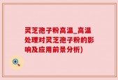 灵芝孢子粉高温_高温处理对灵芝孢子粉的影响及应用前景分析)