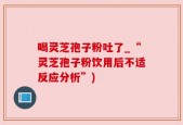 喝灵芝孢子粉吐了_“灵芝孢子粉饮用后不适反应分析”)