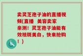 卖灵芝孢子油的直播视频(直播  美容卖家亲测！灵芝孢子油能有效祛斑美白，快来抢购！)