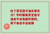 吃了灵芝孢子油头晕无力？平时服用灵芝孢子油会不会有副作用的，停下来会不会反弹