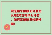 灵芝精华换肤七件套怎么用(灵芝精华七件套：如何正确使用换肤神器)