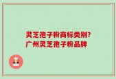 灵芝孢子粉商标类别？广州灵芝孢子粉品牌