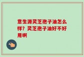 意生源灵芝孢子油怎么样？灵芝孢子油好不好用啊