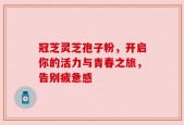 冠芝灵芝孢子粉，开启你的活力与青春之旅，告别疲惫感