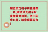 破壁灵芝孢子粉直播第一名(破壁灵芝孢子粉直播荣登冠军，创下历史记录，新贵崭露头角)